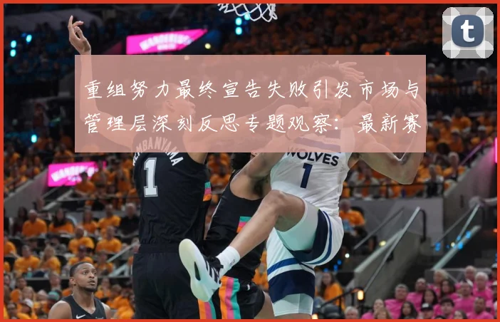 重组努力最终宣告失败引发市场与管理层深刻反思专题观察：最新赛事动态与深度分析