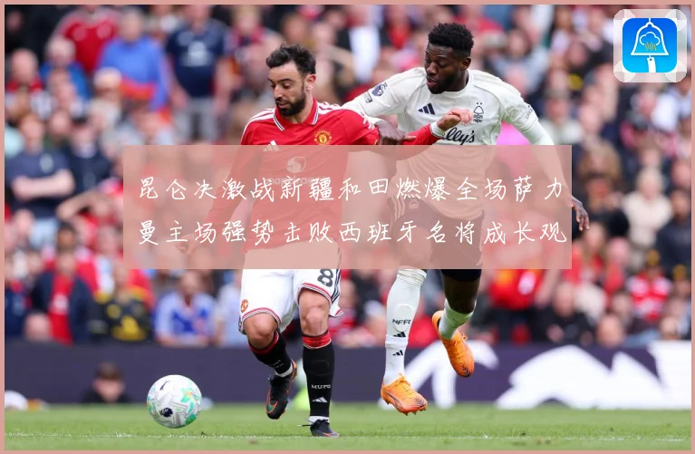 昆仑决激战新疆和田燃爆全场萨力曼主场强势击败西班牙名将成长观察：最新赛事动态与深度分析