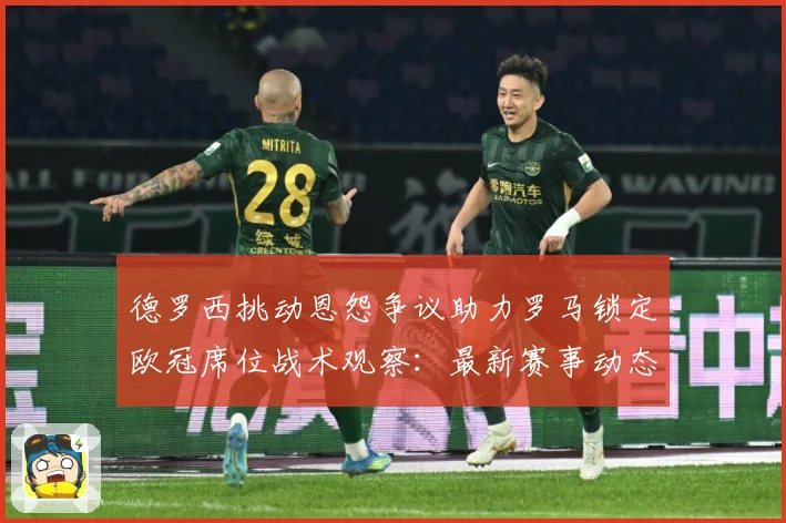 德罗西挑动恩怨争议助力罗马锁定欧冠席位战术观察：最新赛事动态与深度分析