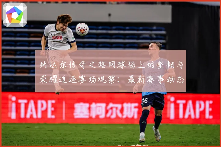 纳达尔传奇之路网球场上的坚韧与荣耀追逐赛场观察：最新赛事动态与深度分析