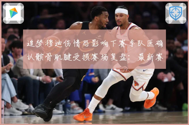 追梦穆迪伤情恐影响下赛季队医确认髌骨肌腱受损赛场复盘：最新赛事动态与深度分析