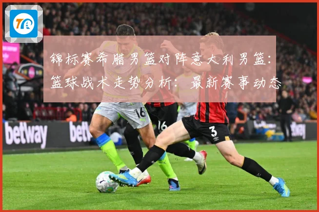 锦标赛希腊男篮对阵意大利男篮：篮球战术走势分析：最新赛事动态与深度分析