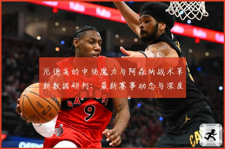 厄德高的中场魔力与阿森纳战术革新数据研判：最新赛事动态与深度分析
