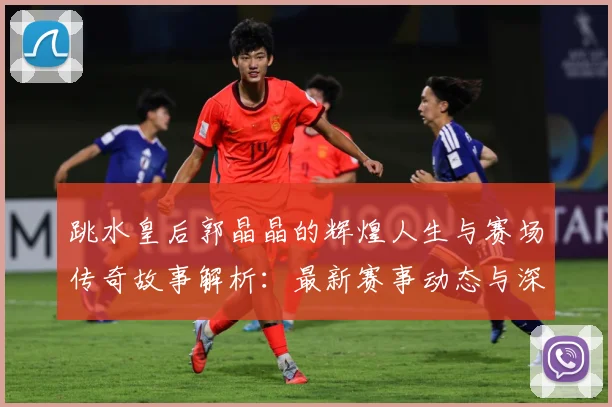 跳水皇后郭晶晶的辉煌人生与赛场传奇故事解析：最新赛事动态与深度分析