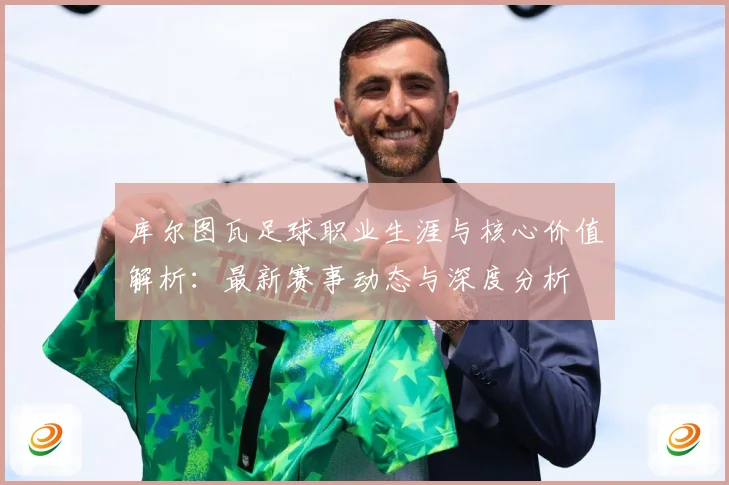 库尔图瓦足球职业生涯与核心价值解析：最新赛事动态与深度分析
