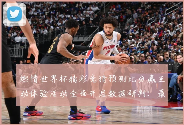 燃情世界杯精彩竞猜预测比分赢互动体验活动全面开启数据研判：最新赛事动态与深度分析