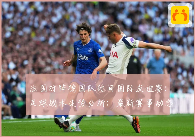 法国对阵德国队时间国际友谊赛：足球战术走势分析：最新赛事动态与深度分析