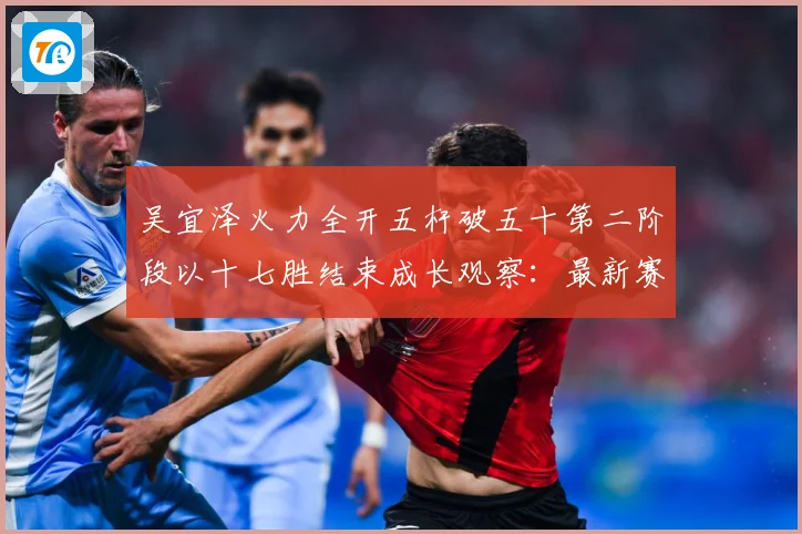 吴宜泽火力全开五杆破五十第二阶段以十七胜结束成长观察：最新赛事动态与深度分析