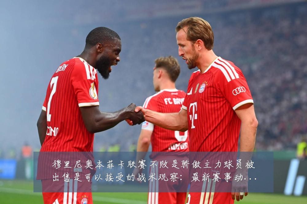 穆里尼奥本菲卡联赛不败是骄傲主力球员被出售是可以接受的战术观察:最新赛事动态与深度分析