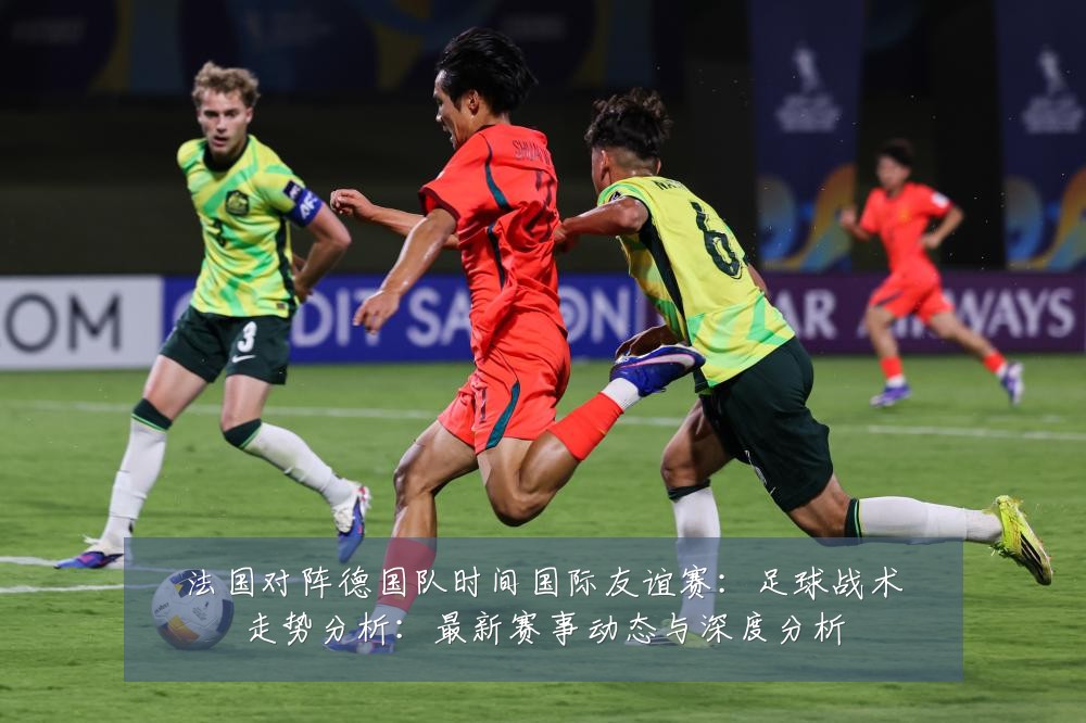 法国对阵德国队时间国际友谊赛:足球战术走势分析:最新赛事动态与深度分析