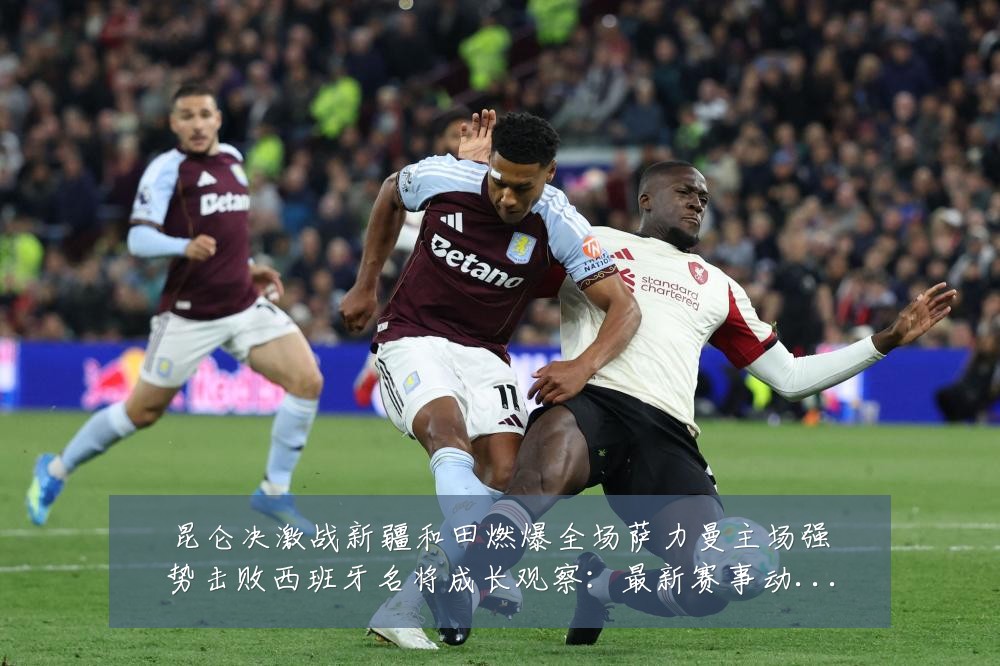 昆仑决激战新疆和田燃爆全场萨力曼主场强势击败西班牙名将成长观察:最新赛事动态与深度分析