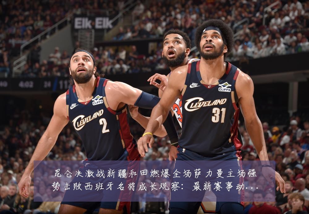 昆仑决激战新疆和田燃爆全场萨力曼主场强势击败西班牙名将成长观察:最新赛事动态与深度分析