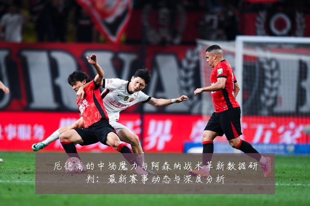 厄德高的中场魔力与阿森纳战术革新数据研判:最新赛事动态与深度分析