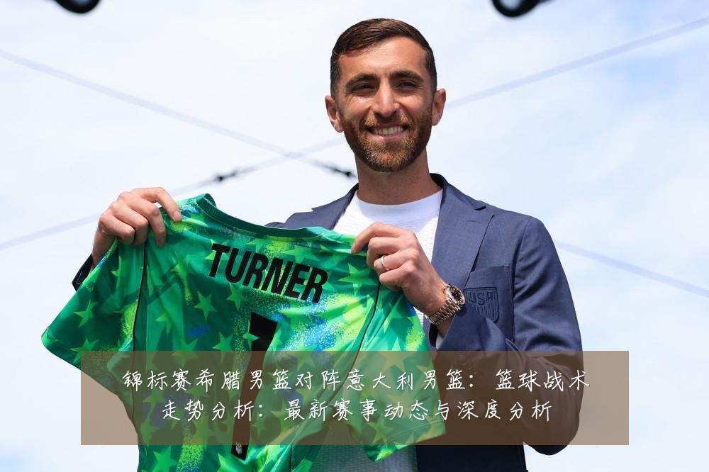 锦标赛希腊男篮对阵意大利男篮:篮球战术走势分析:最新赛事动态与深度分析